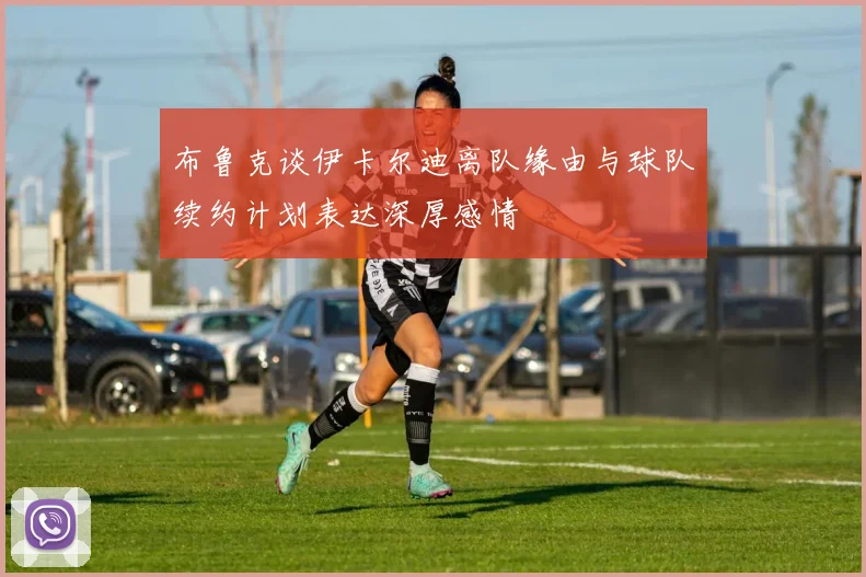 布鲁克谈伊卡尔迪离队缘由与球队续约计划表达深厚感情