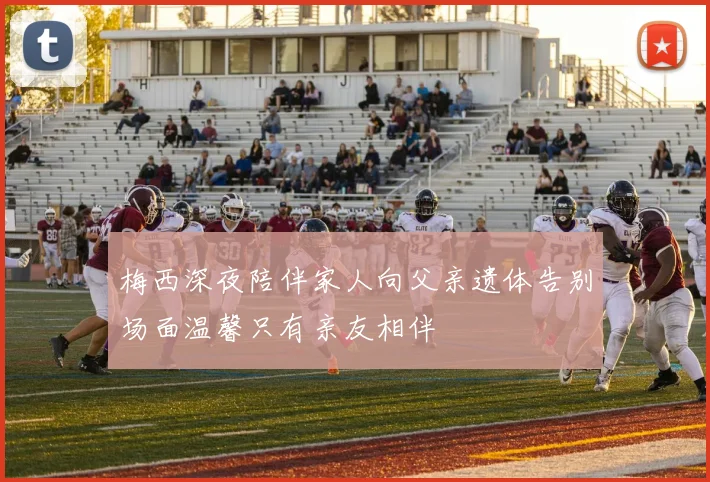 梅西深夜陪伴家人向父亲遗体告别场面温馨只有亲友相伴