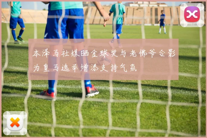 本泽马社媒晒金球奖与老佛爷合影为皇马选举增添支持气氛