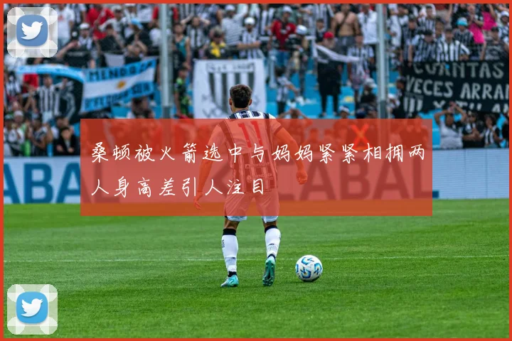 桑顿被火箭选中与妈妈紧紧相拥两人身高差引人注目