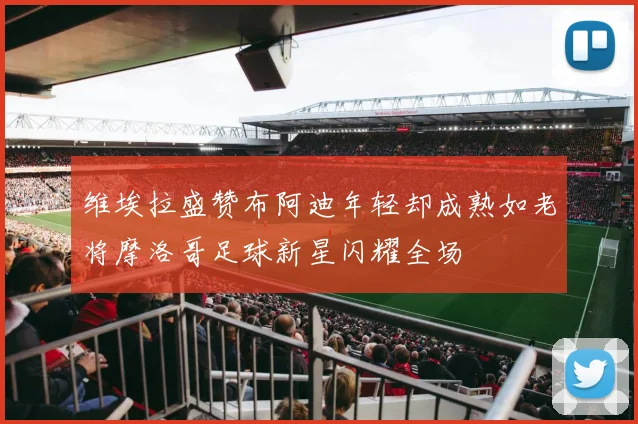 维埃拉盛赞布阿迪年轻却成熟如老将摩洛哥足球新星闪耀全场
