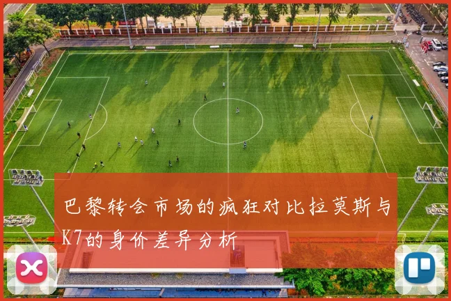 巴黎转会市场的疯狂对比拉莫斯与K7的身价差异分析