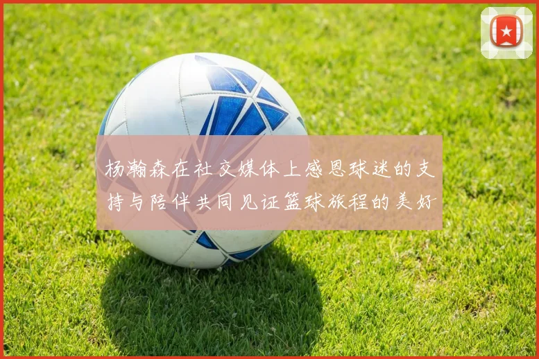 杨瀚森在社交媒体上感恩球迷的支持与陪伴共同见证篮球旅程的美好时刻
