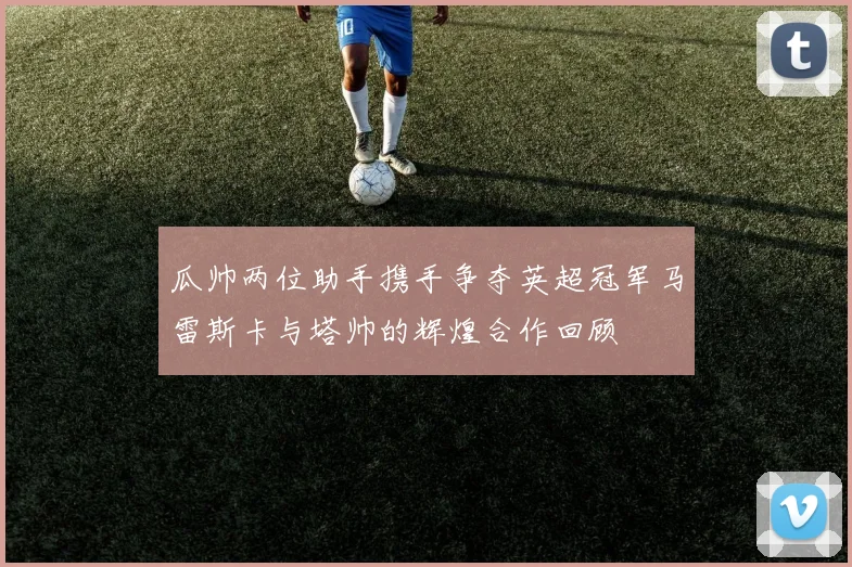 瓜帅两位助手携手争夺英超冠军马雷斯卡与塔帅的辉煌合作回顾