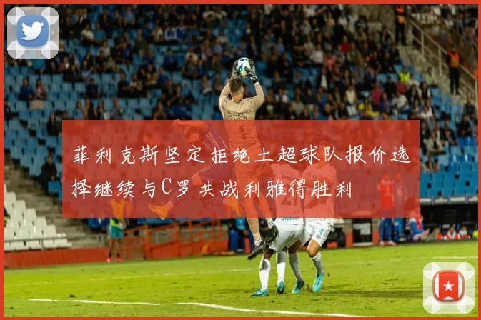 菲利克斯坚定拒绝土超球队报价选择继续与C罗共战利雅得胜利