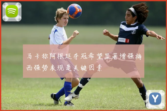 马卡称阿根廷夺冠希望显著增强梅西强势表现是关键因素