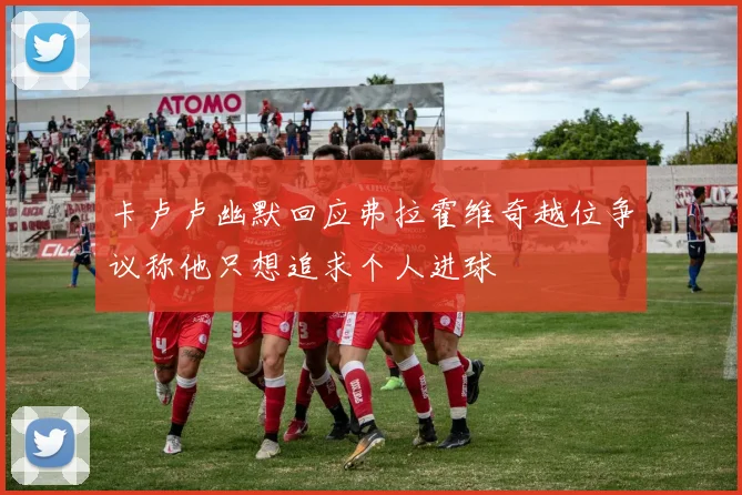 卡卢卢幽默回应弗拉霍维奇越位争议称他只想追求个人进球