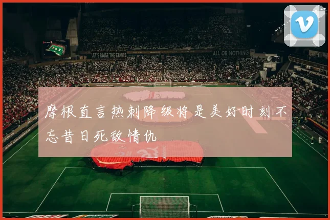 摩根直言热刺降级将是美好时刻不忘昔日死敌情仇