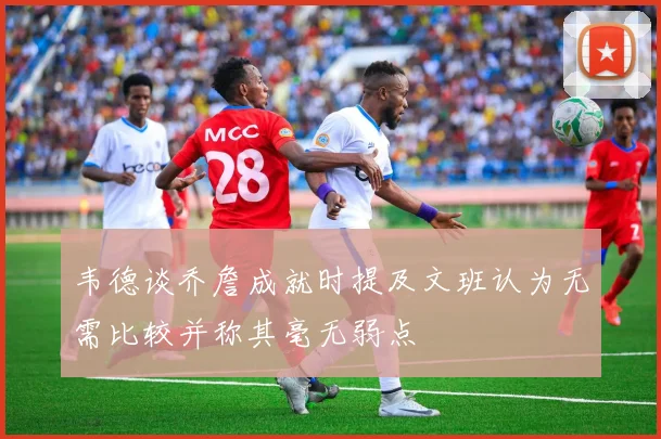 韦德谈乔詹成就时提及文班认为无需比较并称其毫无弱点