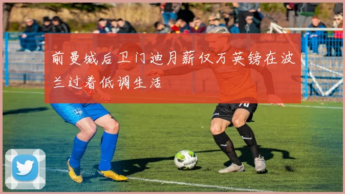 前曼城后卫门迪月薪仅万英镑在波兰过着低调生活