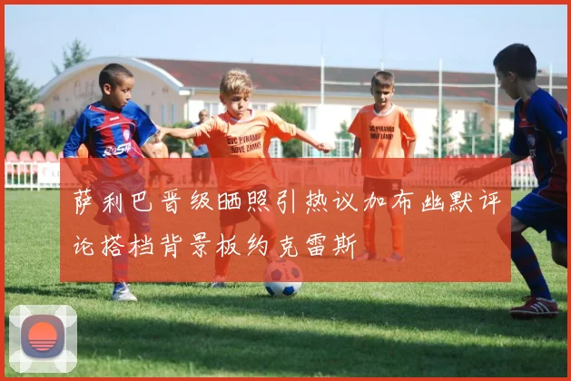 萨利巴晋级晒照引热议加布幽默评论搭档背景板约克雷斯