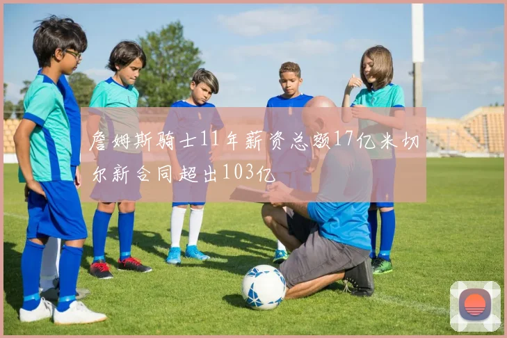 詹姆斯骑士11年薪资总额17亿米切尔新合同超出103亿
