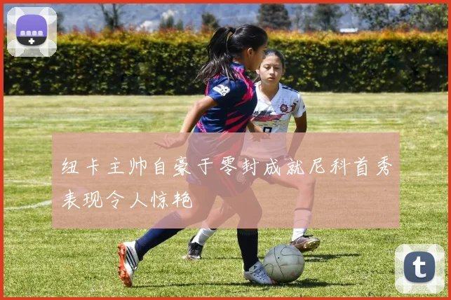 纽卡主帅自豪于零封成就尼科首秀表现令人惊艳