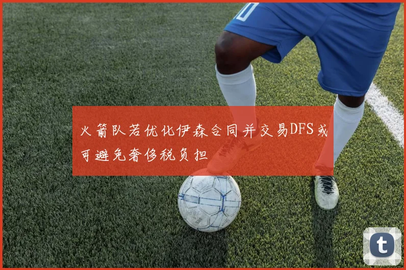 火箭队若优化伊森合同并交易DFS或可避免奢侈税负担