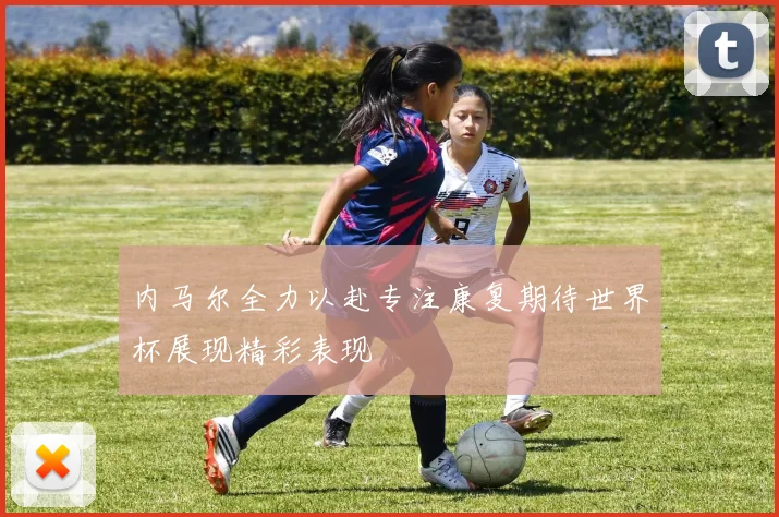 内马尔全力以赴专注康复期待世界杯展现精彩表现