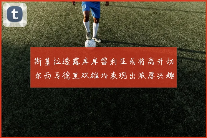 斯基拉透露库库雷利亚或将离开切尔西马德里双雄均表现出浓厚兴趣