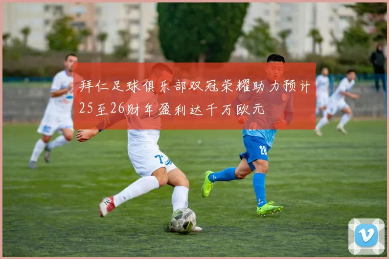 拜仁足球俱乐部双冠荣耀助力预计25至26财年盈利达千万欧元