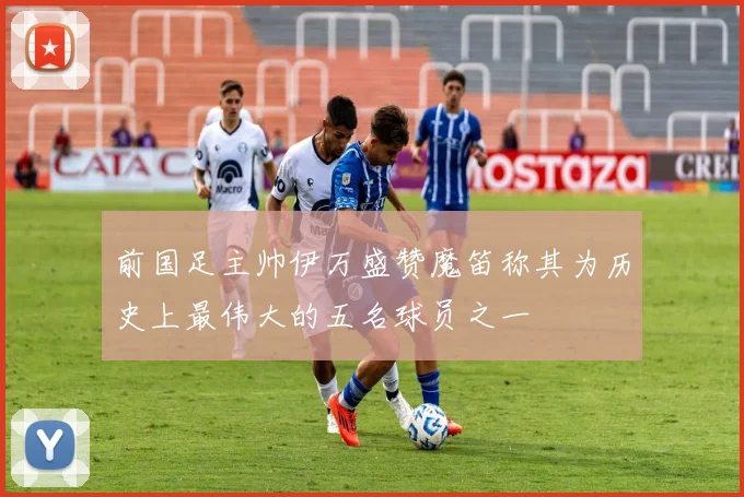 前国足主帅伊万盛赞魔笛称其为历史上最伟大的五名球员之一