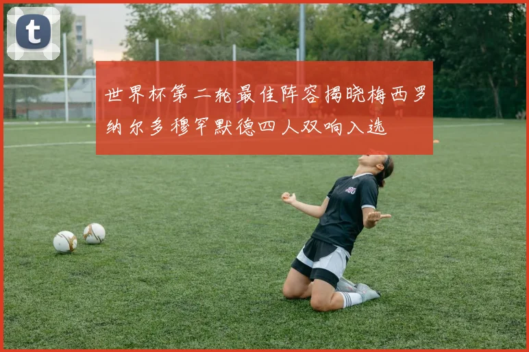 世界杯第二轮最佳阵容揭晓梅西罗纳尔多穆罕默德四人双响入选