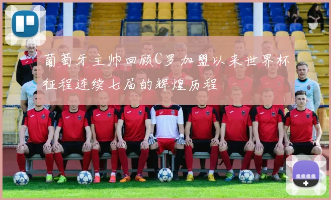 葡萄牙主帅回顾C罗加盟以来世界杯征程连续七届的辉煌历程