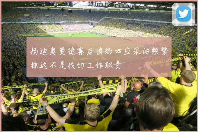 扬迪奥曼德赛后愤怒回应采访频繁称这不是我的工作职责