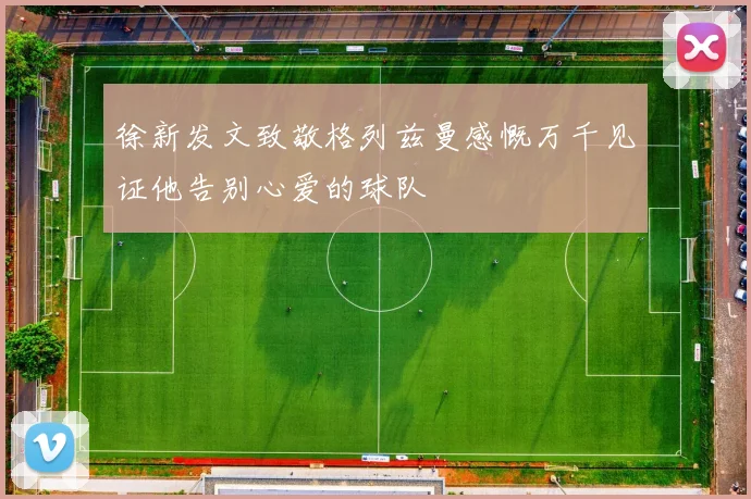 徐新发文致敬格列兹曼感慨万千见证他告别心爱的球队