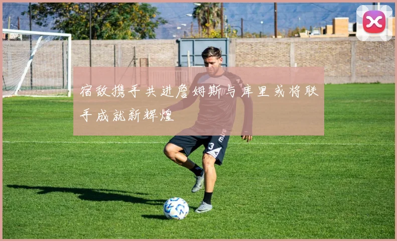 宿敌携手共进詹姆斯与库里或将联手成就新辉煌