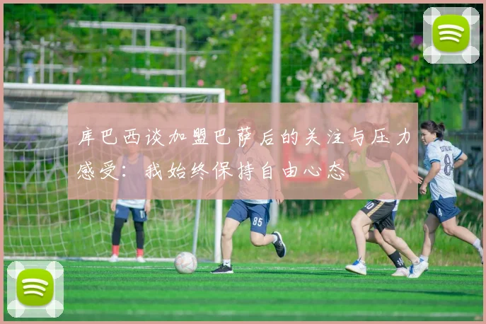 库巴西谈加盟巴萨后的关注与压力感受：我始终保持自由心态