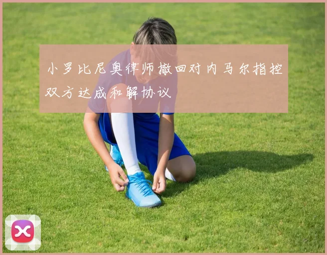 小罗比尼奥律师撤回对内马尔指控双方达成和解协议