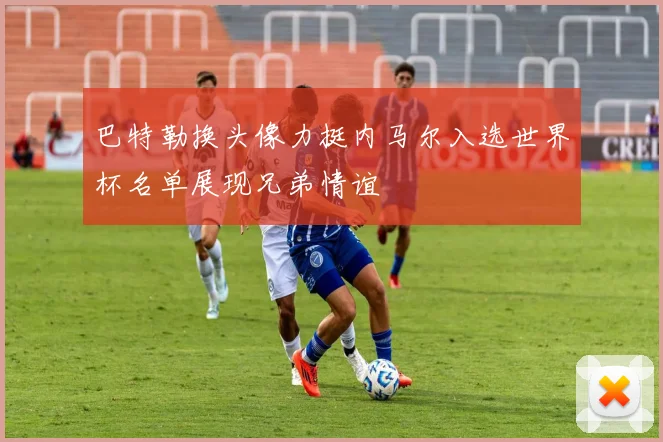 巴特勒换头像力挺内马尔入选世界杯名单展现兄弟情谊