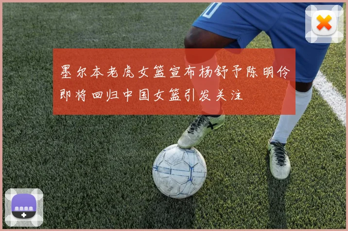 墨尔本老虎女篮宣布杨舒予陈明伶即将回归中国女篮引发关注